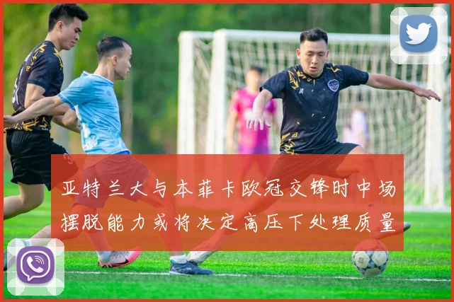 亚特兰大与本菲卡欧冠交锋时中场摆脱能力或将决定高压下处理质量
