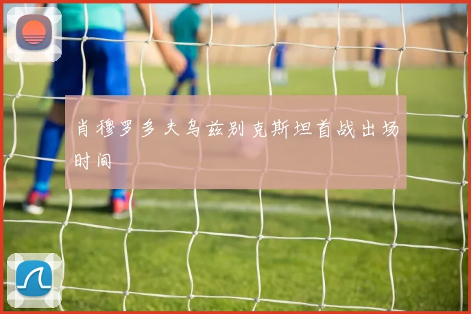 肖穆罗多夫乌兹别克斯坦首战出场时间