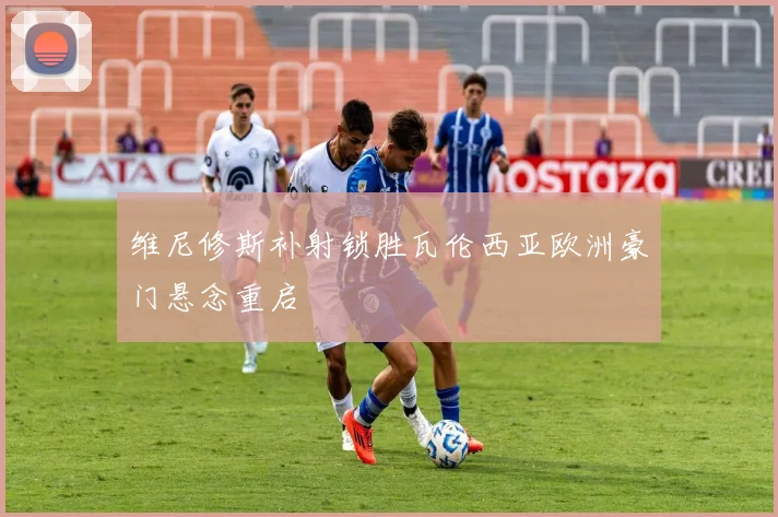 维尼修斯补射锁胜瓦伦西亚欧洲豪门悬念重启