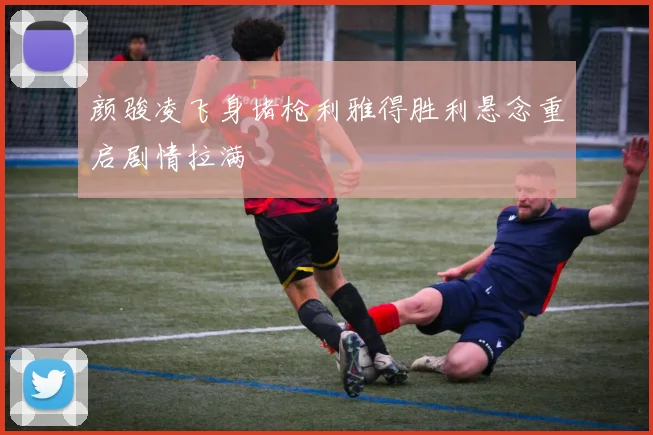 颜骏凌飞身堵枪利雅得胜利悬念重启剧情拉满