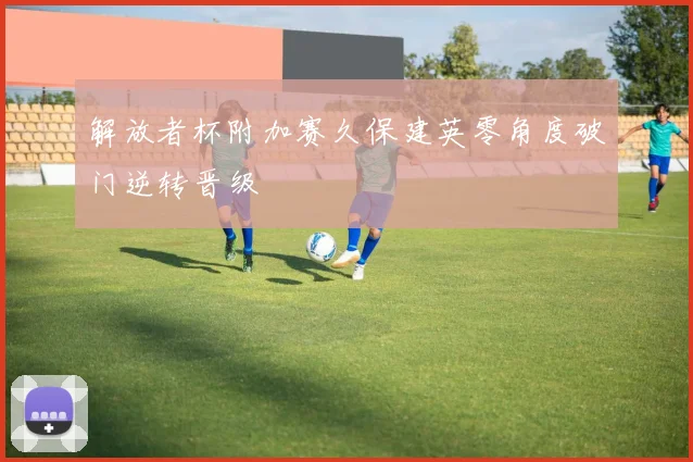 解放者杯附加赛久保建英零角度破门逆转晋级