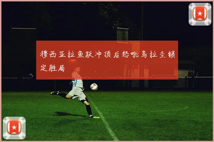 穆西亚拉鱼跃冲顶后怒吼乌拉圭锁定胜局