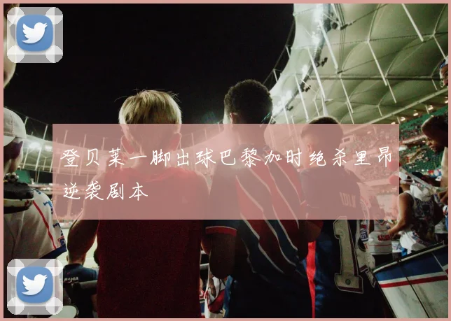 登贝莱一脚出球巴黎加时绝杀里昂逆袭剧本