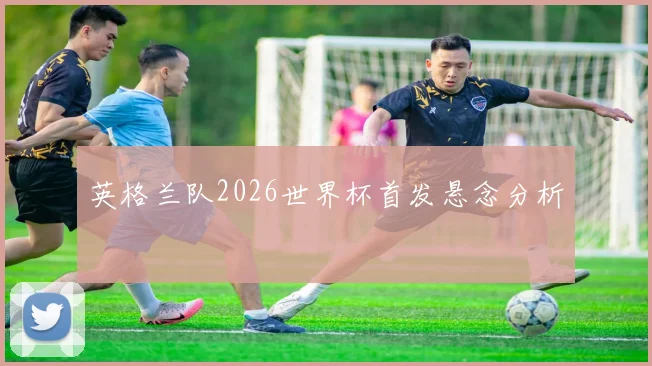 英格兰队2026世界杯首发悬念分析