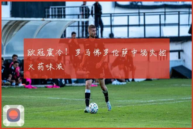欧冠震冷！罗马佛罗伦萨中场失控火药味浓