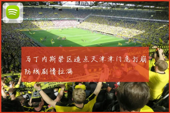 马丁内斯禁区造点天津津门虎打崩防线剧情拉满