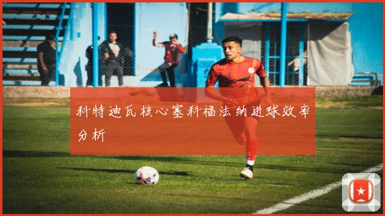 科特迪瓦核心塞科福法纳进球效率分析