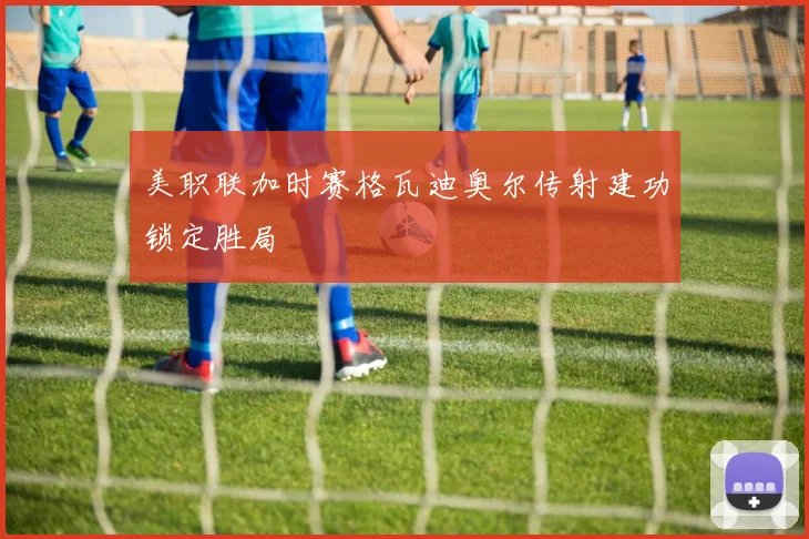 美职联加时赛格瓦迪奥尔传射建功锁定胜局