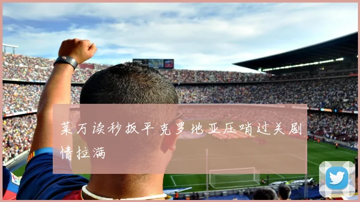 莱万读秒扳平克罗地亚压哨过关剧情拉满